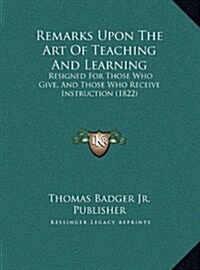 Remarks Upon the Art of Teaching and Learning: Resigned for Those Who Give, and Those Who Receive Instruction (1822) (Hardcover)