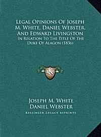 Legal Opinions of Joseph M. White, Daniel Webster, and Edward Livingston: In Relation to the Title of the Duke of Alagon (1836) (Hardcover)