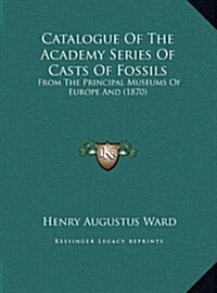 Catalogue of the Academy Series of Casts of Fossils: From the Principal Museums of Europe and (1870) (Hardcover)