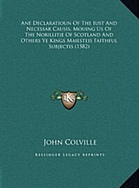 Ane Declaratioun of the Iust and Necessar Causis, Mouing Us of the Nobillitie of Scotland and Others Ye Kings Maiesteis Faithful Subjectis (1582) (Hardcover)