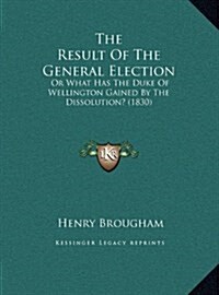 The Result of the General Election: Or What Has the Duke of Wellington Gained by the Dissolution? (1830) (Hardcover)