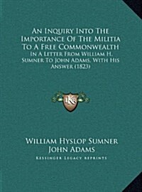 An Inquiry Into the Importance of the Militia to a Free Commonwealth: In a Letter from William H. Sumner to John Adams, with His Answer (1823) (Hardcover)