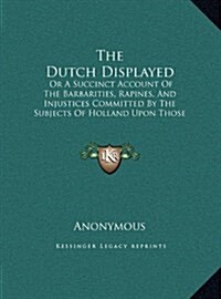 The Dutch Displayed: Or a Succinct Account of the Barbarities, Rapines, and Injustices Committed by the Subjects of Holland Upon Those of E (Hardcover)