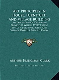 Art Principles in House, Furniture, and Village Building: An Exposition of Designing Principles Which Every House Builder, Furniture User, and Village (Hardcover)