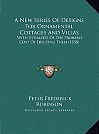 A New Series of Designs for Ornamental Cottages and Villas: With Estimates of the Probable Cost of Erecting Them (1838) (Hardcover)