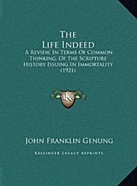 The Life Indeed: A Review, in Terms of Common Thinking, of the Scripture History Issuing in Immortality (1921) (Hardcover)