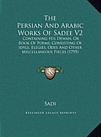 The Persian and Arabic Works of Sadee V2: Containing His Dewan, or Book of Poems, Consisting of Idyls, Elegies, Odes and Other Miscellaneous Pieces (1 (Hardcover)