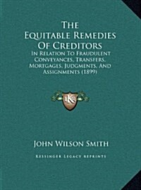 The Equitable Remedies of Creditors: In Relation to Fraudulent Conveyances, Transfers, Mortgages, Judgments, and Assignments (1899) (Hardcover)
