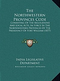 The Northwestern Provinces Code: Consisting of the Regulations and Local Acts, in Force in the Northwestern Provinces of the Presidency of Fort Willia (Hardcover)