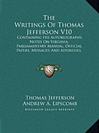 The Writings of Thomas Jefferson V10: Containing His Autobiography, Notes on Virginia, Parliamentary Manual, Official Papers, Messages and Addresses, (Hardcover)