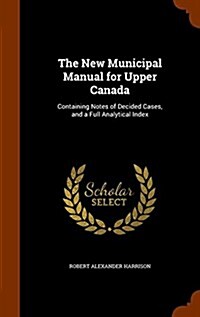 The New Municipal Manual for Upper Canada: Containing Notes of Decided Cases, and a Full Analytical Index (Hardcover)