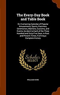 The Every-Day Book and Table Book: Or, Everlasting Calendar of Popular Amusements, Sports, Pastimes, Ceremonies, Manners, Customs, and Events, Inciden (Hardcover)