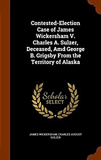 Contested-Election Case of James Wickersham V. Charles A. Sulzer, Deceased, AMD George B. Grigsby from the Territory of Alaska (Hardcover)