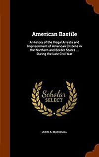 American Bastile: A History of the Illegal Arrests and Imprisonment of American Citizens in the Northern and Border States ... During th (Hardcover)