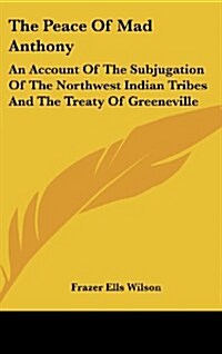 The Peace of Mad Anthony: An Account of the Subjugation of the Northwest Indian Tribes and the Treaty of Greeneville (Hardcover)