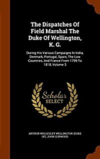 The Dispatches of Field Marshal the Duke of Wellington, K. G.: During His Various Campaigns in India, Denmark, Portugal, Spain, the Low Countries, and (Hardcover)