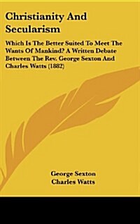 Christianity and Secularism: Which Is the Better Suited to Meet the Wants of Mankind? a Written Debate Between the REV. George Sexton and Charles W (Hardcover)