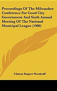 Proceedings of the Milwaukee Conference for Good City Government and Sixth Annual Meeting of the National Municipal League (1900) (Hardcover)
