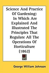 Science and Practice of Gardening: In Which Are Explained and Illustrated the Principles That Regulate All the Operations of Horticulture (1862) (Hardcover)