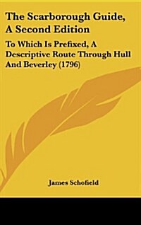 The Scarborough Guide, a Second Edition: To Which Is Prefixed, a Descriptive Route Through Hull and Beverley (1796) (Hardcover)