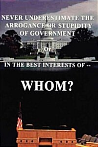 Never Underestimate the Arrogance or Stupidity of Government: In the Best Interest of Whom? (Hardcover)