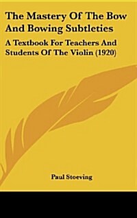 The Mastery of the Bow and Bowing Subtleties: A Textbook for Teachers and Students of the Violin (1920) (Hardcover)