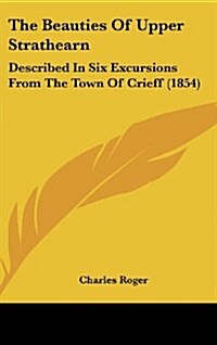 The Beauties of Upper Strathearn: Described in Six Excursions from the Town of Crieff (1854) (Hardcover)