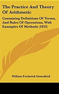 The Practice and Theory of Arithmetic: Containing Definitions of Terms, and Rules of Operations, with Examples of Methods (1853) (Hardcover)