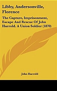 Libby, Andersonville, Florence: The Capture, Imprisonment, Escape and Rescue of John Harrold. a Union Soldier (1870) (Hardcover)