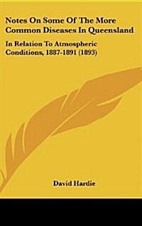 Notes on Some of the More Common Diseases in Queensland: In Relation to Atmospheric Conditions, 1887-1891 (1893) (Hardcover)