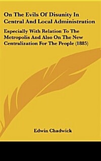 On the Evils of Disunity in Central and Local Administration: Especially with Relation to the Metropolis and Also on the New Centralization for the Pe (Hardcover)