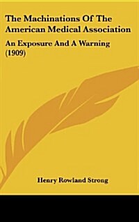 The Machinations of the American Medical Association: An Exposure and a Warning (1909) (Hardcover)