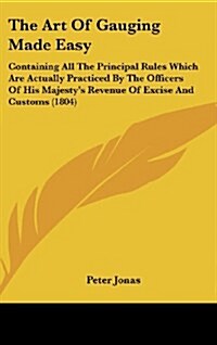 The Art of Gauging Made Easy: Containing All the Principal Rules Which Are Actually Practiced by the Officers of His Majesty S Revenue of Excise and (Hardcover)