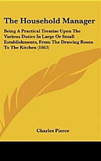 The Household Manager: Being a Practical Treatise Upon the Various Duties in Large or Small Establishments, from the Drawing Room to the Kitc (Hardcover)