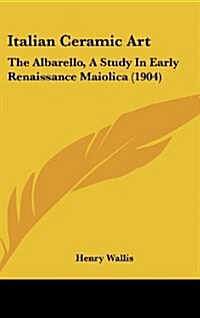 Italian Ceramic Art: The Albarello, a Study in Early Renaissance Maiolica (1904) (Hardcover)