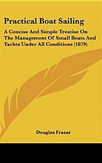 Practical Boat Sailing: A Concise and Simple Treatise on the Management of Small Boats and Yachts Under All Conditions (1879) (Hardcover)