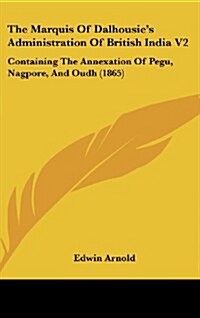 The Marquis of Dalhousies Administration of British India V2: Containing the Annexation of Pegu, Nagpore, and Oudh (1865) (Hardcover)