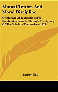 Mutual Tuition and Moral Discipline: Or Manual of Instructions for Conducting Schools Through the Agency of the Scholars Themselves (1823) (Hardcover)