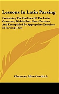 Lessons in Latin Parsing: Containing the Outlines of the Latin Grammar, Divided Into Short Portions, and Exemplified by Appropriate Exercises in (Hardcover)