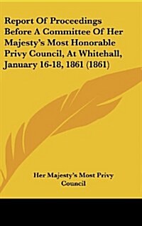 Report of Proceedings Before a Committee of Her Majestys Most Honorable Privy Council, at Whitehall, January 16-18, 1861 (1861) (Hardcover)
