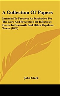 A Collection of Papers: Intended to Promote an Institution for the Cure and Prevention of Infectious Fevers in Newcastle and Other Populous To (Hardcover)