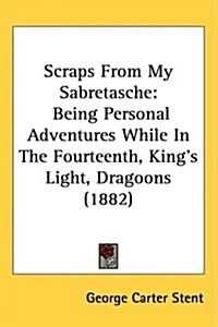 Scraps from My Sabretasche: Being Personal Adventures While in the Fourteenth, Kings Light, Dragoons (1882) (Hardcover)