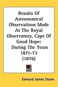 Results of Astronomical Observations Made at the Royal Observatory, Cape of Good Hope: During the Years 1871-73 (1876) (Hardcover)