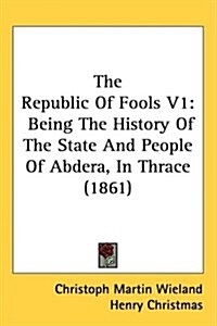 The Republic of Fools V1: Being the History of the State and People of Abdera, in Thrace (1861) (Hardcover)