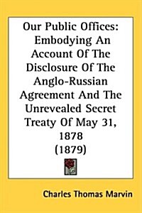 Our Public Offices: Embodying an Account of the Disclosure of the Anglo-Russian Agreement and the Unrevealed Secret Treaty of May 31, 1878 (Hardcover)