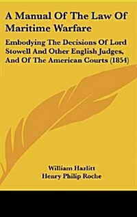 A Manual of the Law of Maritime Warfare: Embodying the Decisions of Lord Stowell and Other English Judges, and of the American Courts (1854) (Hardcover)