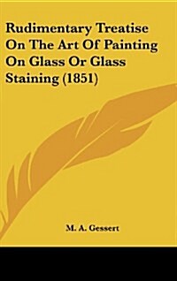 Rudimentary Treatise on the Art of Painting on Glass or Glass Staining (1851) (Hardcover)