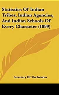 Statistics of Indian Tribes, Indian Agencies, and Indian Schools of Every Character (1899) (Hardcover)