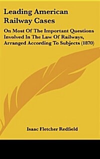 Leading American Railway Cases: On Most of the Important Questions Involved in the Law of Railways, Arranged According to Subjects (1870) (Hardcover)