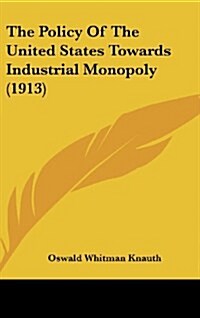 The Policy of the United States Towards Industrial Monopoly (1913) (Hardcover)